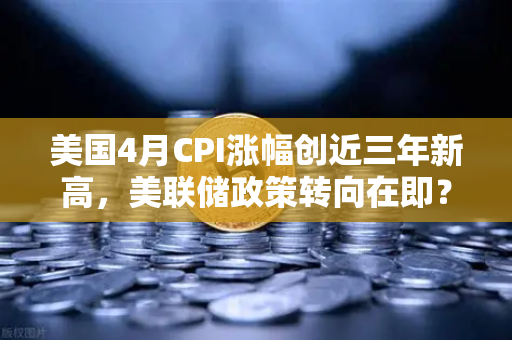 美国4月CPI涨幅创近三年新高，美联储政策转向在即？币圈何去何从