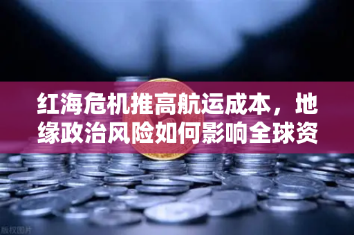 红海危机推高航运成本，地缘政治风险如何影响全球资产配置？