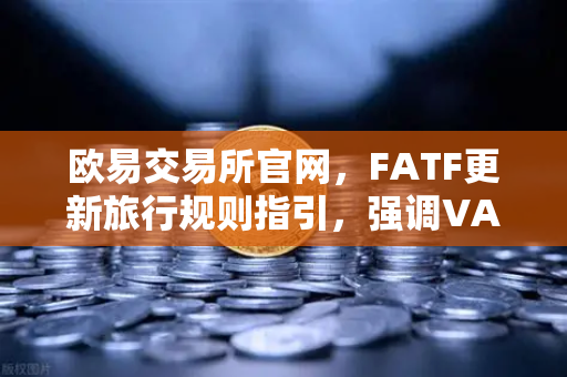 欧易交易所官网，FATF更新旅行规则指引，强调VASP需共享受益所有人信息-第1张图片-欧易交易所