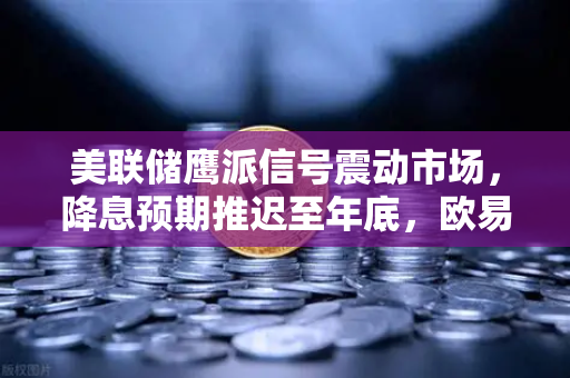 美联储鹰派信号震动市场,降息预期推迟至年底,欧易交易所下载用户如何应对?-第1张图片-欧易交易所 美联储鹰派信号震动市场,降息预期推迟至年底,欧易交易所下载用户如何应对?-第1张图片-欧易交易所