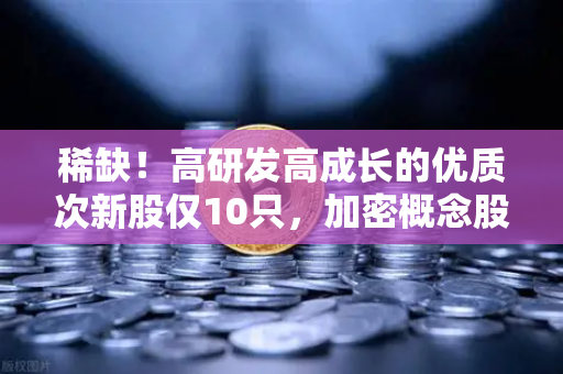 稀缺！高研发高成长的优质次新股仅10只，加密概念股名单出炉