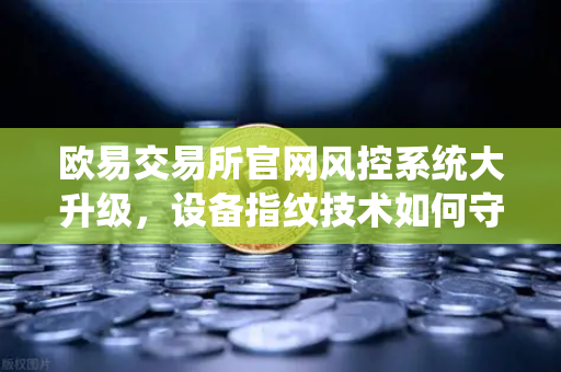 欧易交易所官网风控系统大升级，设备指纹技术如何守护你的数字资产安全？