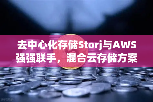 去中心化存储Storj与AWS强强联手，混合云存储方案如何重塑数据未来？