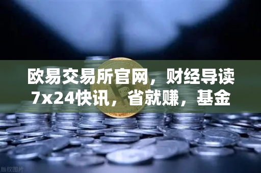 欧易交易所官网,财经导读7x24快讯,省就赚,基金买入费1折起-第1张图片-欧易交易所 欧易交易所官网,财经导读7x24快讯,省就赚,基金买入费1折起-第1张图片-欧易交易所