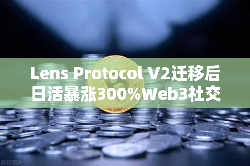 Lens Protocol V2迁移后日活暴涨300%Web3社交赛道迎来爆发前夜？