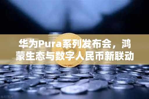 华为Pura系列发布会，鸿蒙生态与数字人民币新联动，开启支付新纪元