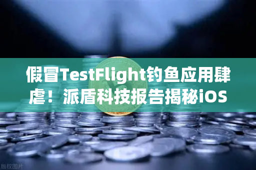 假冒TestFlight钓鱼应用肆虐！派盾科技报告揭秘iOS用户新陷阱