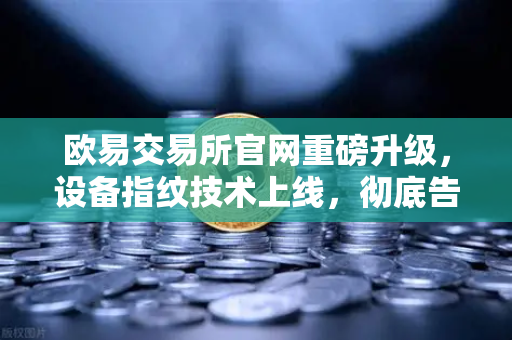 欧易交易所官网重磅升级，设备指纹技术上线，彻底告别异常登录烦恼