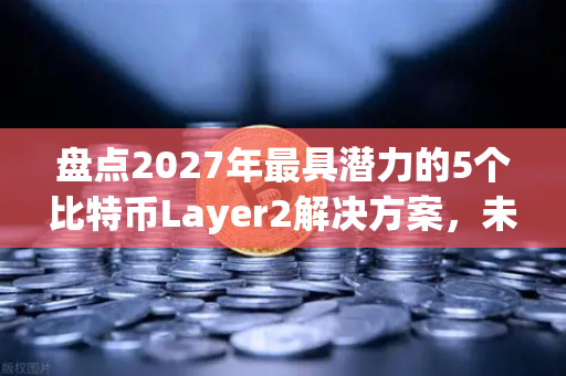 盘点2027年最具潜力的5个比特币Layer2解决方案，未来数字资产新格局
