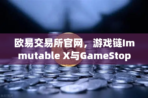 欧易交易所官网，游戏链Immutable X与GameStop联手，NFT市场版图迎来新扩张