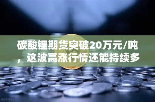 碳酸锂期货突破20万元/吨，这波高涨行情还能持续多久？