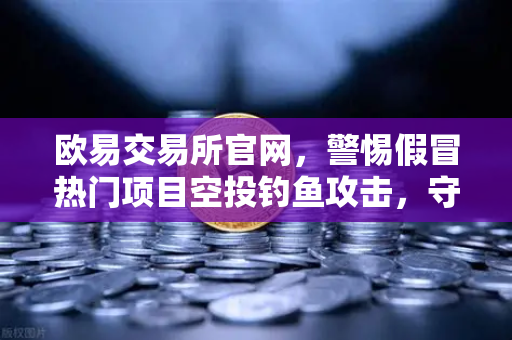 欧易交易所官网，警惕假冒热门项目空投钓鱼攻击，守护数字资产安全-第1张图片-欧易交易所