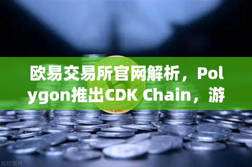 欧易交易所官网解析，Polygon推出CDK Chain，游戏项目大规模迁移背后的生态革命