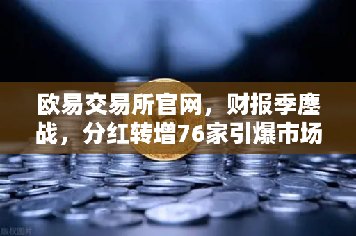 欧易交易所官网，财报季鏖战，分红转增76家引爆市场情绪