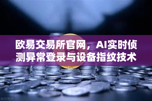 欧易交易所官网，AI实时侦测异常登录与设备指纹技术重塑安全新标杆