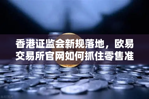 香港证监会新规落地，欧易交易所官网如何抓住零售准入放宽机遇？
