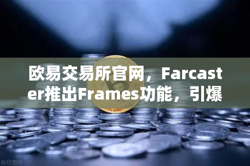 欧易交易所官网，Farcaster推出Frames功能，引爆链上互动新纪元
