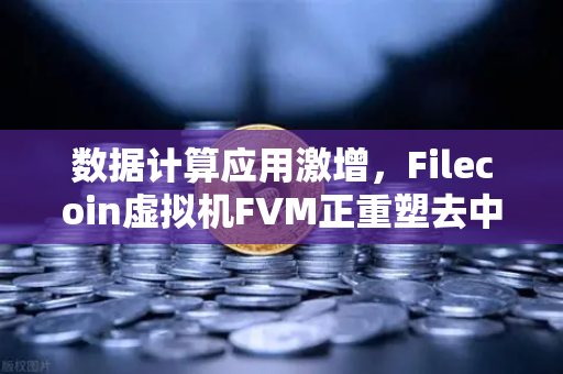 数据计算应用激增，Filecoin虚拟机FVM正重塑去中心化存储生态
