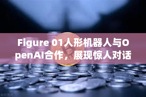 Figure 01人形机器人与OpenAI合作，展现惊人对话能力，未来已来，你准备好了吗？