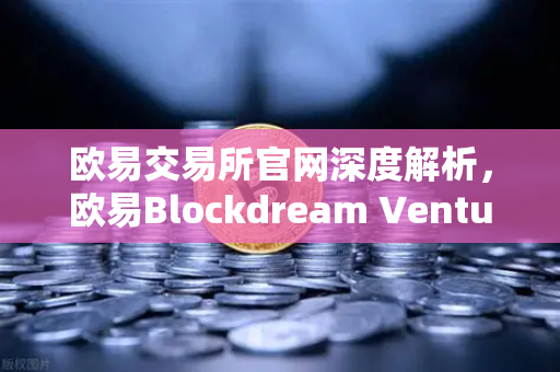 欧易交易所官网深度解析，欧易Blockdream Ventures推动加密经济繁荣，最新参投GameFi项目路演