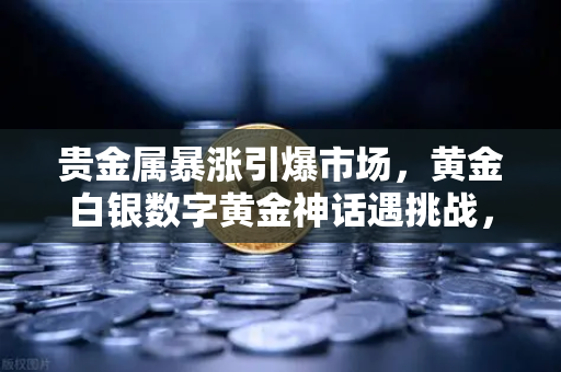 贵金属暴涨引爆市场，黄金白银数字黄金神话遇挑战，欧易交易所深度解析避险新格局