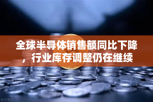 全球半导体销售额同比下降，行业库存调整仍在继续