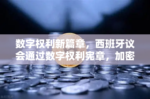 数字权利新篇章，西班牙议会通过数字权利宪章，加密资产条款引发全球关注