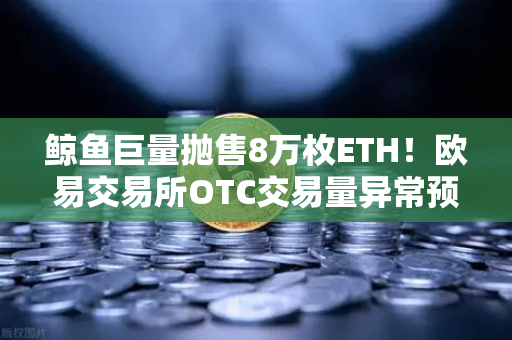 鲸鱼巨量抛售8万枚ETH！欧易交易所OTC交易量异常预警引发市场震荡