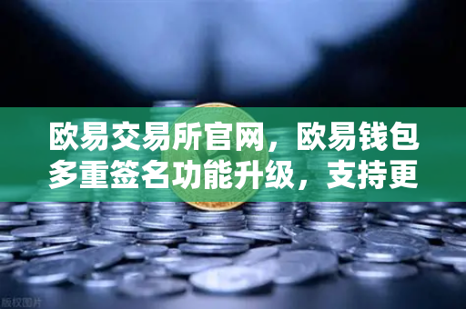 欧易交易所官网，欧易钱包多重签名功能升级，支持更多签名方和自定义规则，资产安全再升级