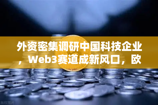 外资密集调研中国科技企业，Web3赛道成新风口，欧易交易所布局引关注