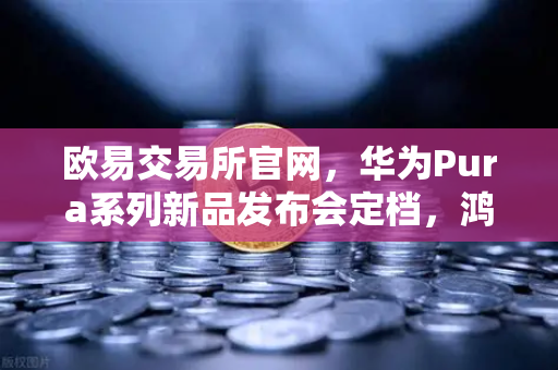 欧易交易所官网，华为Pura系列新品发布会定档，鸿蒙生态与数字人民币钱包新联动引爆期待
