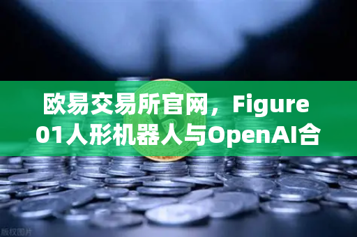 欧易交易所官网，Figure 01人形机器人与OpenAI合作，展现惊人对话能力
