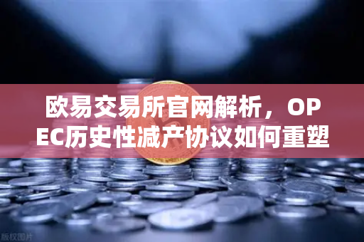 欧易交易所官网解析，OPEC历史性减产协议如何重塑原油市场格局