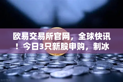 欧易交易所官网，全球快讯！今日3只新股申购，制冰机龙头引关注