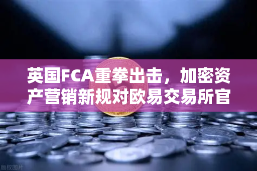 英国FCA重拳出击，加密资产营销新规对欧易交易所官网的深远影响