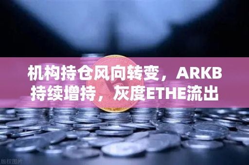 机构持仓风向转变，ARKB持续增持，灰度ETHE流出压力明显缓解
