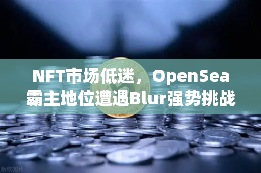 NFT市场低迷，OpenSea霸主地位遭遇Blur强势挑战，欧易交易所生态布局引关注-第1张图片-欧易交易所