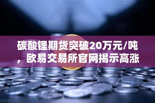 碳酸锂期货突破20万元/吨，欧易交易所官网揭示高涨势头背后的逻辑