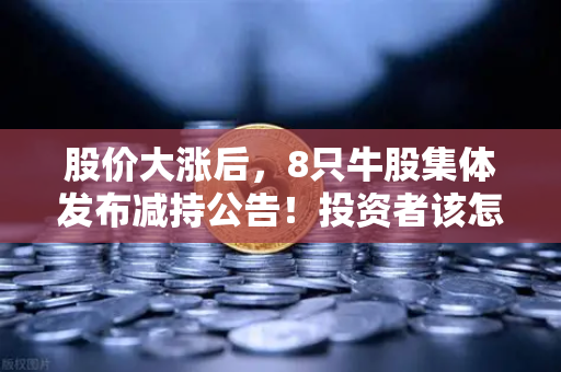 股价大涨后，8只牛股集体发布减持公告！投资者该怎么办？