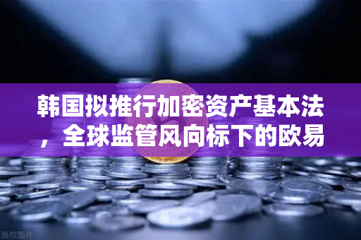 韩国拟推行加密资产基本法，全球监管风向标下的欧易交易所新机遇