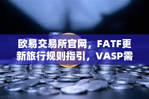 欧易交易所官网，FATF更新旅行规则指引，VASP需共享受益所有人信息深度解读