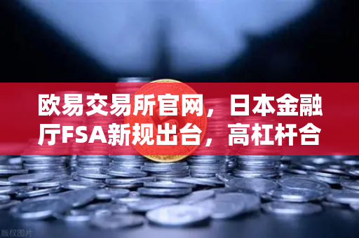 欧易交易所官网，日本金融厅FSA新规出台，高杠杆合约遭禁，投资者该如何应对？-第1张图片-欧易交易所