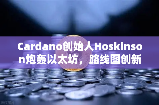 Cardano创始人Hoskinson炮轰以太坊，路线图创新乏力，区块链格局面临重塑