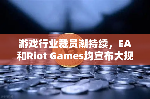 游戏行业裁员潮持续，EA和Riot Games均宣布大规模裁员，欧易交易所视角下的行业震荡与生存法则