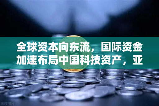 全球资本向东流，国际资金加速布局中国科技资产，亚洲市场迎来新机遇
