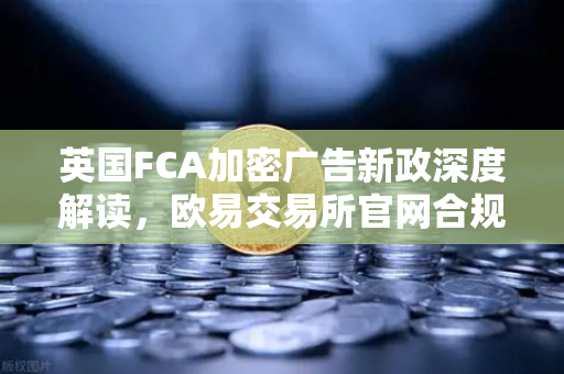 英国FCA加密广告新政深度解读，欧易交易所官网合规路径与用户应对指南